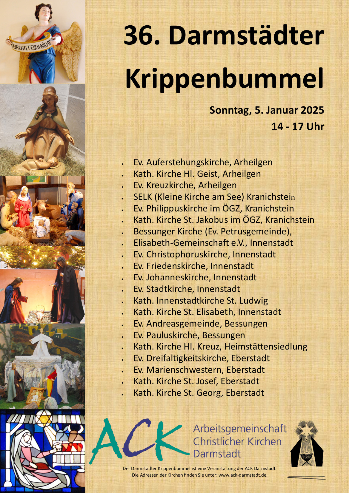 Sonntag, 5. Januar 2025 14 - 17 Uhr
Der Darmstädter Krippenbummel ist eine Veranstaltung der ACK Darmstadt. Die Adressen der Kirchen finden Sie unter: www.ack-darmstadt.de.
Sonntag, 5. Januar 2025 14 - 17 Uhr
Der Darmstädter Krippenbummel ist eine Veranstaltung der ACK Darmstadt. Die Adressen der Kirchen finden Sie unter: www.ack-darmstadt.de.
 Ev. Auferstehungskirche, Arheilgen
 Kath. Kirche Hl. Geist, Arheilgen
 Ev. Kreuzkirche, Arheilgen
 SELK (Kleine Kirche am See) Kranichstein
 Ev. Philippuskirche im ÖGZ, Kranichstein
 Kath. Kirche St. Jakobus im ÖGZ, Kranichstein
 Bessunger Kirche (Ev. Petrusgemeinde),
 Elisabeth-Gemeinschaft e.V., Innenstadt
 Ev. Christophoruskirche, Innenstadt
 Ev. Friedenskirche, Innenstadt
 Ev. Johanneskirche, Innenstadt
 Ev. Stadtkirche, Innenstadt
 Kath. Innenstadtkirche St. Ludwig
 Kath. Kirche St. Elisabeth, Innenstadt
 Ev. Andreasgemeinde, Bessungen
 Ev. Pauluskirche, Bessungen
 Kath. Kirche Hl. Kreuz, Heimstättensiedlung
 Ev. Dreifaltigkeitskirche, Eberstadt
 Ev. Marienschwestern, Eberstadt
 Kath. Kirche St. Josef, Eberstadt
 Kath. Kirche St. Georg, Eberstadt